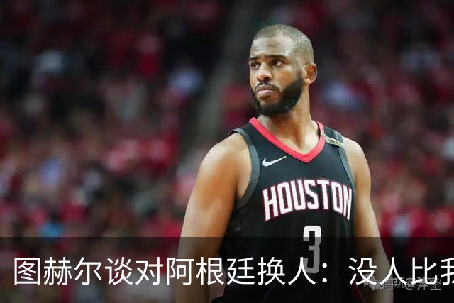 图赫尔谈对阿根廷换人：没人比我更受伤更想赢 换5后卫因想挺过去